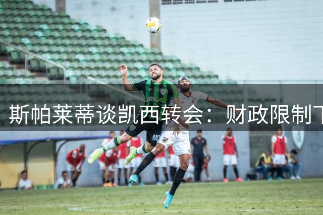 斯帕莱蒂谈凯西转会：财政限制下谨慎推进引援工作